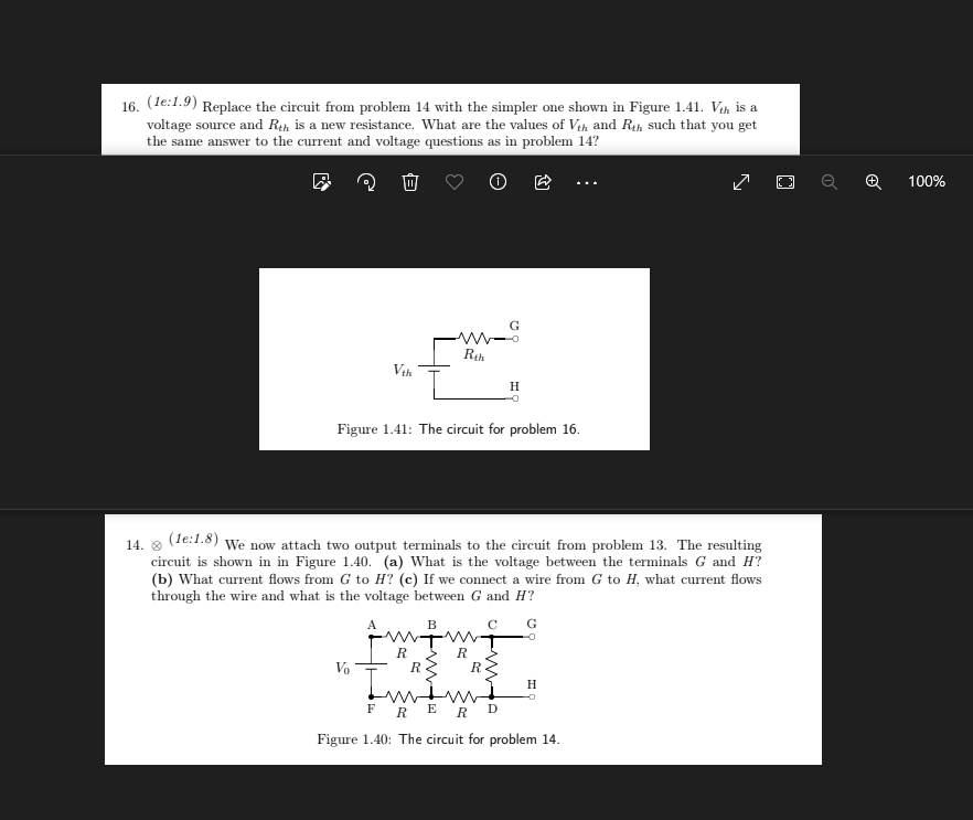 16. (1e:1.9) Replace the circuit from problem 14 with the simpler one shown in Figure 1.41. Vth is a
voltage source and Rth is a new resistance. What are the values of Vth and Rth such that you get
the same answer to the current and voltage questions as in problem 14?
Vth
Vo
Figure 1.41: The circuit for problem 16.
A
www
Rth
14. Ⓡ (1e:1.8) We now attach two output terminals to the circuit from problem 13. The resulting
circuit is shown in in Figure 1.40. (a) What is the voltage between the terminals G and H?
(b) What current flows from G to H? (c) If we connect a wire from G to H, what current flows
through the wire and what is the voltage between G and H?
G
R
B
H
R
R
R
Imm
FRER D
Figure 1.40: The circuit for problem 14.
z
H
100%