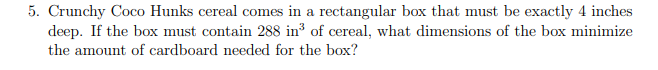 5. Crunchy Coco Hunks cereal comes in a rectangular box that must be exactly 4 inches
deep. If the box must contain 288 in³ of cereal, what dimensions of the box minimize
the amount of cardboard needed for the box?
