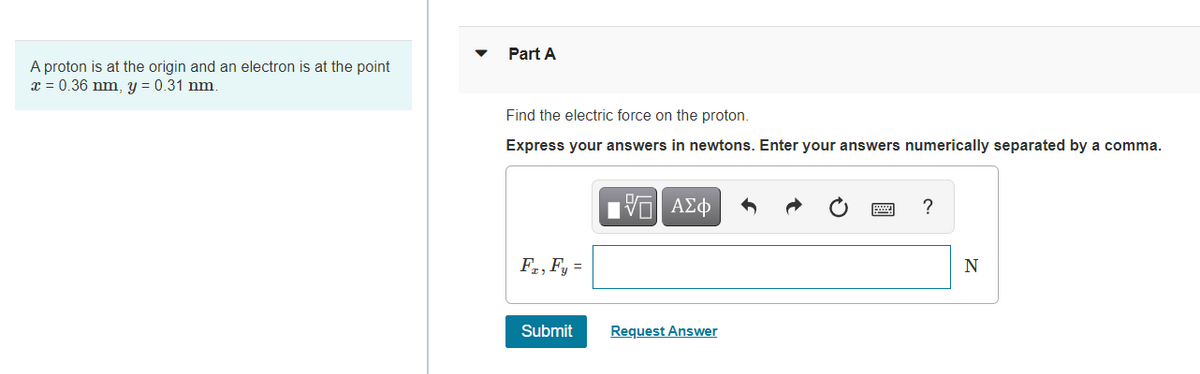 Part A
A proton is at the origin and an electron is at the point
x = 0.36 nm, y = 0.31 nm.
Find the electric force on the proton.
Express your answers in newtons. Enter your answers numerically separated by a comma.
Hν ΑΣφ
?
F,, Fy =
N
Submit
Request Answer
