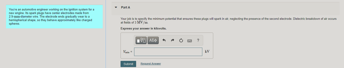 Part A
You're an automotive engineer working on the ignition system for a
new engine. Its spark plugs have center electrodes made from
2.9-mm-diameter wire. The electrode ends gradually wear to a
hemispherical shape, so they behave approximately like charged
spheres.
Your job is to specify the minimum potential that ensures these plugs will spark in air, neglecting the presence of the second electrode. Dielectric breakdown of air occurs
at fields of 3 MV/m.
Express your answer in kilovolts.
?
Vmin =
kV
Submit
Request Answer
