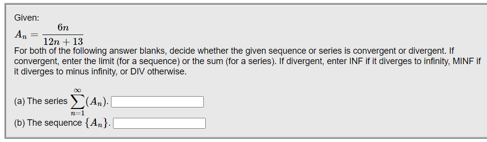 Given:
6n
An =
12n + 13
For both of the following answer blanks, decide whether the given sequence or series is convergent or divergent. If
convergent, enter the limit (for a sequence) or the sum (for a series). If divergent, enter INF if it diverges to infinity, MINF if
it diverges to minus infinity, or DIV otherwise.
(a) The series > (An).
n=1
(b) The sequence {An}.|
