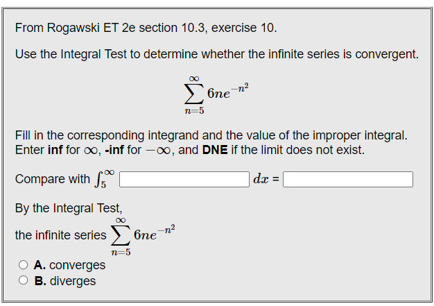 From Rogawski ET 2e section 10.3, exercise 10.
Use the Integral Test to determine whether the infinite series is convergent.
Σ
-n²
6ne
n=5
Fill in the corresponding integrand and the value of the improper integral.
Enter inf for o, -inf for -00, and DNE if the limit does not exist.
Compare with
|dx =
By the Integral Test,
the infinite series
бпе
n=5
A. converges
O B. diverges
