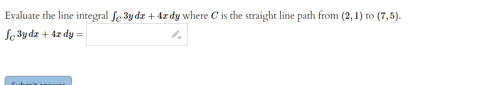 Evaluate the line integral ſ3y dx + 4x dy where C is the straight line path from (2, 1) to (7,5).
fc3y dx + 4x dy =
Submit angu