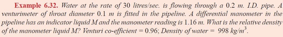 Example 6.32. Water at the rate of 30 litres/sec. is flowing through a 0.2 m. I.D. pipe. A
venturimeter of throat diameter 0.1 m is fitted in the pipeline. A differential manometer in the
pipeline has an indicator liquid M and the manometer reading is 1.16 m. What is the relative density
of the manometer liquid M? Venturi co-efficient = 0.96; Density of water = 998 kg/m'.
