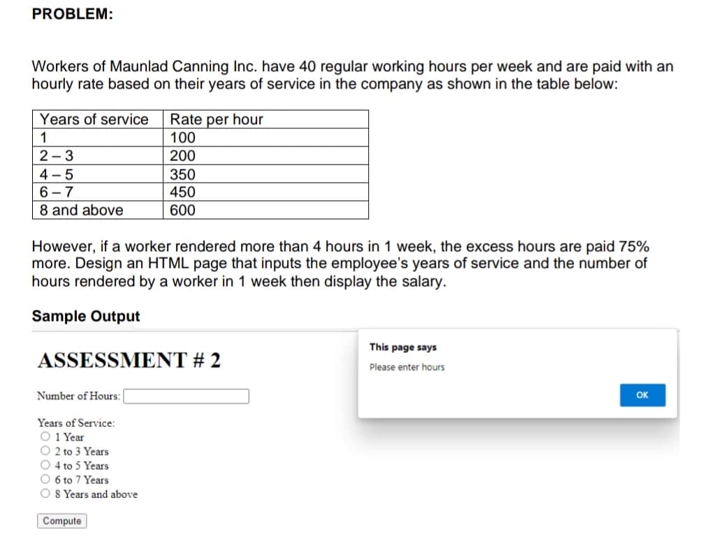 PROBLEM:
Workers of Maunlad Canning Inc. have 40 regular working hours per week and are paid with an
hourly rate based on their years of service in the company as shown in the table below:
Years of service
Rate per hour
1
100
2 - 3
200
4 - 5
6 - 7
8 and above
350
450
600
However, if a worker rendered more than 4 hours in 1 week, the excess hours are paid 75%
more. Design an HTML page that inputs the employee's years of service and the number of
hours rendered by a worker in 1 week then display the salary.
Sample Output
This page says
ASSESSMENT # 2
Please enter hours
Number of Hours:
OK
Years of Service:
O 1 Year
O 2 to 3 Years
O 4 to 5 Years
O 6 to 7 Years
O 8 Years and above
Compute
