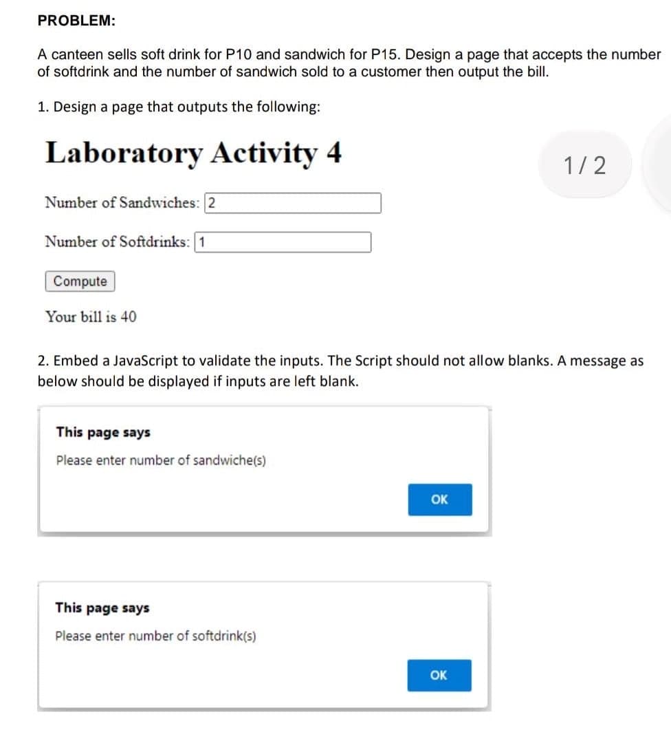 PROBLEM:
A canteen sells soft drink for P10 and sandwich for P15. Design a page that accepts the number
of softdrink and the number of sandwich sold to a customer then output the bill.
1. Design a page that outputs the following:
Laboratory Activity 4
1/2
Number of Sandwiches: 2
Number of Softdrinks: 1
Compute
Your bill is 40
2. Embed a JavaScript to validate the inputs. The Script should not allow blanks. A message as
below should be displayed if inputs are left blank.
This page says
Please enter number of sandwiche(s)
OK
This page says
Please enter number of softdrink(s)
OK
