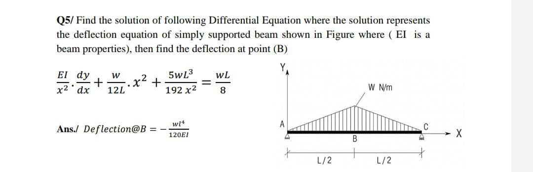 Q5/ Find the solution of following Differential Equation where the solution represents
the deflection equation of simply supported beam shown in Figure where (EI is a
beam properties), then find the deflection at point (B)
5wL³
WL
El dy W
x² dx
+ -.x² +
12L
192 x²
8
W N/m
W14
Ans./ Deflection@B =
120EI
L/2
B
L/2
C
X