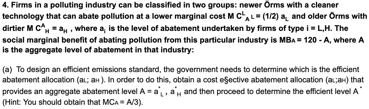 4. Firms in a polluting industry can be classified in two groups: newer Örms with a cleaner
technology that can abate pollution at a lower marginal cost M cAL= (1/2) a and older Örms with
dirtier M CA, = a, , where a, is the level of abatement undertaken by firms of type i = L,H. The
social marginal benefit of abating pollution from this particular industry is MBA = 120 - A, where A
is the aggregate level of abatement in that industry:
%3D
(a) To design an efficient emissions standard, the government needs to determine which is the efficient
abatement allocation (aL; aH ). In order to do this, obtain a cost eşective abatement allocation (al;aH) that
provides an aggregate abatement level A = a, a, and then proceed to determine the efficient level A
(Hint: You should obtain that MCA = A/3).
H
