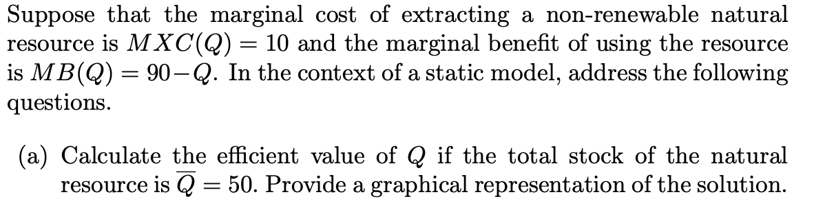 Suppose that the marginal cost of extracting a non-renewable natural
resource is MXC(Q)= 10 and the marginal benefit of using the resource
is MB(Q) = 90-Q. In the context of a static model, address the following
questions.
(a) Calculate the efficient value of Q if the total stock of the natural
resource is Q = 50. Provide a graphical representation of the solution.
