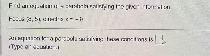Find an equation of a parabola satisfying the given information.
Focus (8, 5), directrix x = -9
An equation for a parabola satisfying these conditions is
(Type an equation.)
