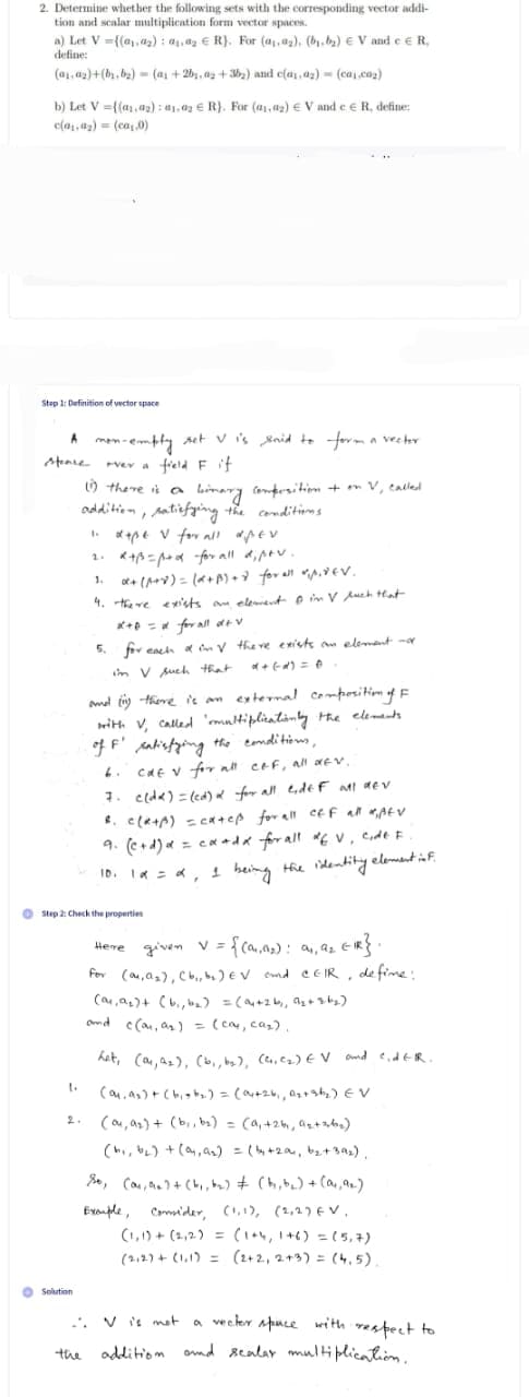 2. Determine whether the following sets with the corresponding vector addi-
tion and scalar multiplication form vector spaces.
a) Let V={(₁,₂): ₁, ₂ R). For (a,,a2), (b₁,b₂) EV and e R,
define:
(a₁.ay)+(b₁,b₂)=(a₁ +2b₁,02+36₂) and c(a₁.az) (ca.co₂)
b) Let V=((a.az): 01.02 € R). For (1,0₂) € Vand c
c(a.az) = (ca₁,0)
Step 1: Definition of vector space
A mon-empty set V is said to form a vector
ever a field F if
stence
(1) there is a binary composition + on V, called
addition, satisfying the conditions
1. d+pe V for all diper
2.
R+B=p+d for all di ptv.
1.
α+ (1+x) = (x+1)+d for all *₁1₁*6V.
4. there exists an element in Vluch that
1.
O Solution
, define:
Step 2: Check the properties
x+D = α for all dev
5. for each af in V there exists an element no
in V such that
and (1) there is an external composition of F
with V, called 'multiplicationly the elements
of F' satisfying the conditions,
6.
cat v for all c&f, all dev.
7. c(da) = (cd) α for all lide F all dev
8. C(R+p) = cateß for all off all Afv
9. (c+d) α = ca+dx for all of V, code F
10₁ 1α = α, 1 being the identity element inf.
0,
the
Here
given V = {(9₁, 9₂): 9₁, 9₂ ER}.
for (0,0₂), (b₁,b₂) EV and CEIR, define:
(o₁, A₂)+ (b₁,b₂) = (a₁ +26₁, A₂+36₂)
and c(0₁, as) = (cay, ca₂).
het, (0, ₂), (b₁,b₂), (C₁, C₂) EV and CidER.
(ay, as) + (bist₂) = (04+26₁, A₂+at₂) EV
(ou, as) + (bi, b₂) = (a₁ +26, ₂+ab₂)
(b₁,b₂) + (ay, a₂) = (by+201, b₂+ 39₂),
So, (ar, n) + (b₁,b₂) + (t₁,b₂) + (a₁, 92.)
Exemple, Consider, (1,1), (2,2) EV.
(1,1)+(2₁2) = (1+4, 1+6) = (5,7)
(212) + (1₁1) = (2+2, 2+3) = (4.5).
..V is not a vector space with respect to
addition and scalar multiplication.