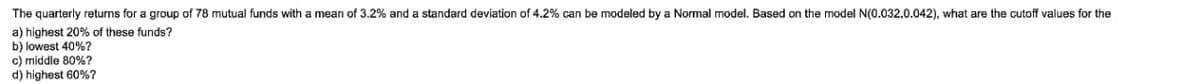 The quarterly returns for a group of 78 mutual funds with mean of 3.2% and a standard deviation of 4.2% can be modeled by a Normal model. Based on the model N(0.032,0.042), what are the cutoff values for the
a) highest 20% of these funds?
b) lowest 40%?
c) middle 80%?
d) highest 60%?