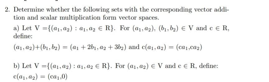 2. Determine whether the following sets with the corresponding vector addi-
tion and scalar multiplication form vector spaces.
a) Let V = {(a₁, a2): a1, a2 € R}. For (a₁, a2), (b₁,b₂) € V and c € R,
define:
(a₁, a2)+(b₁,b2) = (a₁ +2b₁, a2 + 3b2) and c(a₁, a2) = (ca₁,ca2)
b) Let V = {(a1, a2): a1, a2 € R}. For (a1, a2) € V and c € R, define:
c(a1, a2) = (ca₁,0)