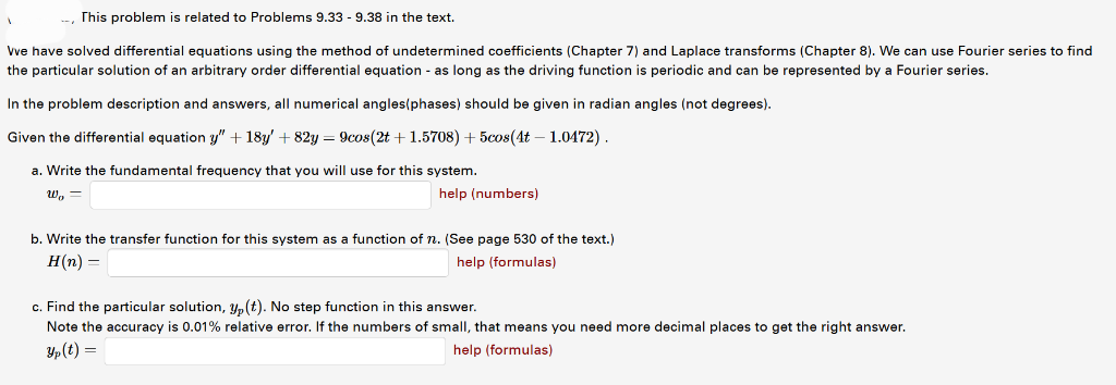 This problem is related to Problems 9.33 - 9.38 in the text.
Vve have solved differential equations using the method of undetermined coefficients (Chapter 7) and Laplace transforms (Chapter 8). We can use Fourier series to find
the particular solution of an arbitrary order differential equation - as long as the driving function is periodic and can be represented by a Fourier series.
In the problem description and answers, all numerical angles(phases) should be given in radian angles (not degrees).
Given the differential equation y" + 18y' +82y = 9cos(2t+1.5708) + 5cos(4t - 1.0472).
a. Write the fundamental frequency that you will use for this system.
Wo=
1
help (numbers)
b. Write the transfer function for this system as a function of n. (See page 530 of the text.)
H(n) =
help (formulas)
c. Find the particular solution, y(t). No step function in this answer.
Note the accuracy is 0.01% relative error. If the numbers of small, that means you need more decimal places to get the right answer.
Yp (t) =
help (formulas)