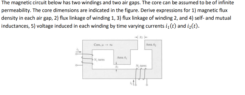 The magnetic circuit below has two windings and two air gaps. The core can be assumed to be of infinite
permeability. The core dimensions are indicated in the figure. Derive expressions for 1) magnetic flux
density in each air gap, 2) flux linkage of winding 1, 3) flux linkage of winding 2, and 4) self- and mutual
inductances, 5) voltage induced in each winding by time varying currents i₁(t) and i₂(t).
A
a
O
Core, μ→∞o
N₁ turns
Area A₁
+
81
→82-
Area A₂
N₁ turns