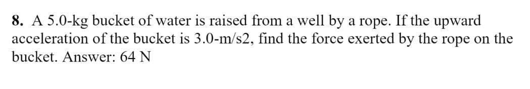 8. A 5.0-kg bucket of water is raised from a well by a rope. If the upward
acceleration of the bucket is 3.0-m/s2, find the force exerted by the rope on the
bucket. Answer: 64 N
