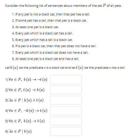 Consider the following list of sentences about members of the set P of all pets.
1. If any pet is not a black cat, then that pet has a tail.
2. If some pet has a tail, then that pet is a black cat.
3. At least one pet is a black cat.
4. Every pet which is a black cat has a tail.
5. Every pet which has a tail is a black cat.
6. If a pet is a black cat, then that pet does not have a tall.
7. Every pet which is a black cat does not have a tail.
8. At least one pet is a black cat and has a tail.
Let b (x) be the predicate x is a black cat and let t (x) be the predicate x has a tail.
1) Va € P, b (x) →t (2)
2) Væ € P, t (x) → b(æ)
3) 3a € P|b (x) A t (z)
4) Væ € P, -b (x) →t (x)
5) Va € P, b (r) → t(2)
6) Jr € P|b(2)
