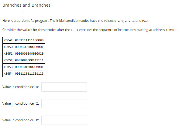 Branches and Branches
Here is a portion of a program. The initial condition codes have the values N = 0, Z = 1, and P=0.
Consider the values for these codes after the LC-3 executes the sequence of instructions starting at address X384F.
X384F 0101111111100000
X3050 0000100000000001
x3051 | 0000001000000010
x3052 0001000000111111
x3053 0000101000000001
x3054 0001111111101111
Value in condition cell N:
Value in condition cell z:
Value in condition cell P:
