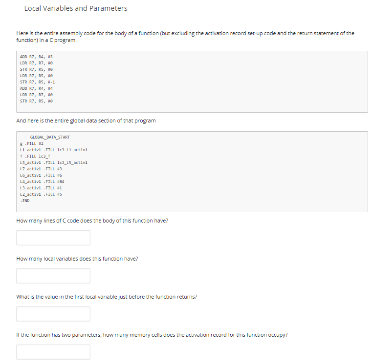 Local Variables and Parameters
Here is the entire assembly code for the body of a function (but excluding the activation record set-up code and the return statement of the
function) in a C program.
ADD R7, R4, 5
LDR R7, R7, He
STR R7, R5, ue
LDR R7, R5, He
STR R7, R5, H-1
ADD R7, R4, 14
LDR R7, R7, ne
STR R7, R5, ne
And here is the entire global data section of that program
GLOBAL_DATA_START
g .FILL 12
L1_activi .FILL 1c3_L1_activi
f .FILL 1c3_t
L5_activi .FILL lc3_L5_activi
L7_activi .FILL 13
L6_activi .FILL H6
L4_activi .FILL 184
L3_activi .FILL 1
L2_activi .FILL 45
.END
How many lines of C code does the body of this function have?
How many local variables does this function have?
What is the value in the first local variable just before the function returns?
If the function has two parameters, how many memory cells does the activation record for this function occupy?
