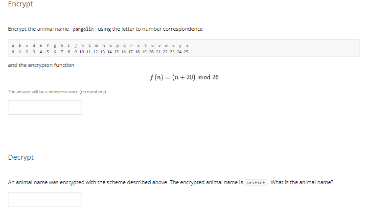 Encrypt
Encrypt the animal name pangolin using the letter to number correspondence
abcdet ghijk 1 m nopqrstuvM x y z
e 1 2 3 4 5 6 7 8 9 18 11 12 13 14 15 16 17 18 19 28 21 22 23 24 25
and the encrypton function
f (n) = (n + 20) mod 26
The answer will be a nonsense word (no numbers).
Decrypt
An animal name was encrypted with the scheme described above. The encrypted animal name is urifinf . What is the animal name?
