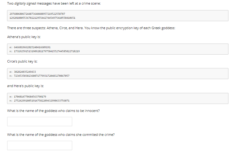 Two digitally signed messages have been left at a crime scene:
29768868867244873648488957219522558787
12920188055367022129554427445497541055841e651
There are three suspects: Athena, Circe, and Hera. You know the public encryption key of each Greek goddess:
Athena's public key is:
e: 6466019662815240416609191
n: 173192591513190928117975841552744585022718219
Circe's public key is:
e: 302824035249433
n: 7234535030236e87177993172048327e867057
and Hera's public key is:
e: 178481477e68456379e179
n: 2752429918e519147582209432990633756871
What is the name of the goddess who claims to be innocent?
What is the name of the goddess who claims she commited the crime?
