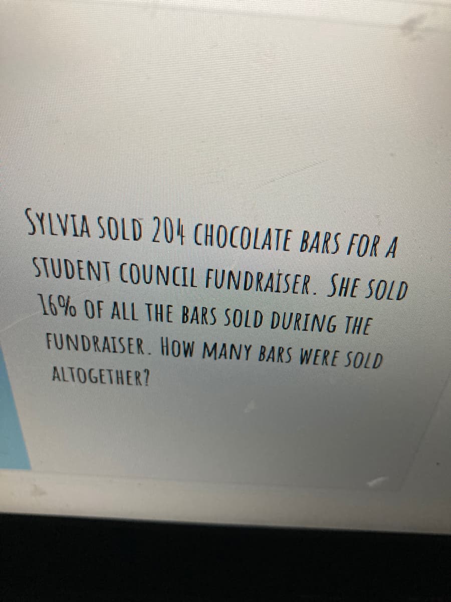 SYLVIA SOLD 204 CHOCOLATE BARS FOR A
STUDENT COUNCIL FUNDRAÍSER. SHE SOLD
16% OF ALL THE BARS SOLD DURING THE
FUNDRAISER. HOW MANY BARS WERE SOLD
ALTOGETHER?
