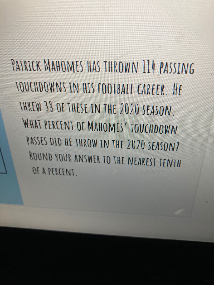 PATRICK MAHOMES HAS THROWN 114 PASSING
TOUCHDOWNS IN HIS FOOTBALL CAREER. HE
THREW 38 OF THESE IN THE 2020 SEASON.
WHAT PERCENT OF MAHOMES' TOUCHDOWN
PASSES DID HE THROW IN THE 2020 SEASON?
ROUND YOUR ANSWER TO THE NEAREST TENTH
OF A PERCENT.
