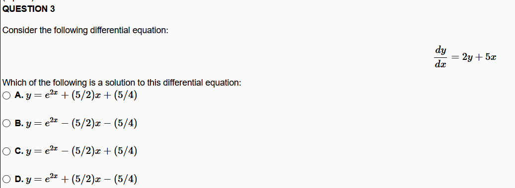 QUESTION 3
Consider the following differential equation:
dy
= 2y + 5x
dx
Which of the following is a solution to this differential equation:
O A. y = e2 + (5/2)x + (5/4)
O B. y = e2a – (5/2)x – (5/4)
O C. y = e2z – (5/2)x + (5/4)
O D. y = e2= + (5/2)x – (5/4)
