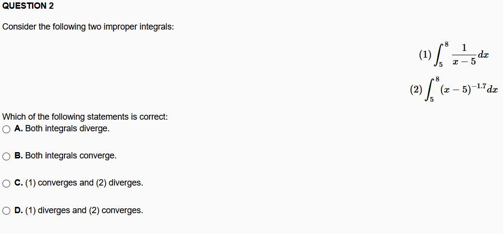QUESTION 2
Consider the following two improper integrals:
(1)
1
-dx
8
-1.7
(x –
Which of the following statements is correct:
O A. Both integrals diverge.
O B. Both integrals converge.
O C. (1) converges and (2) diverges.
O D. (1) diverges and (2) converges.
