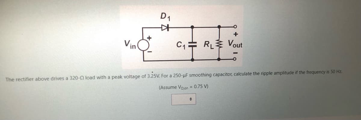 Vin
+
D₁
*
C₁ RL Vout
The rectifier above drives a 320-02 load with a peak voltage of 3.25V. For a 250-μF smoothing capacitor, calculate the ripple amplitude if the frequency is 50 Hz.
(Assume VD,on = 0.75 V)
+