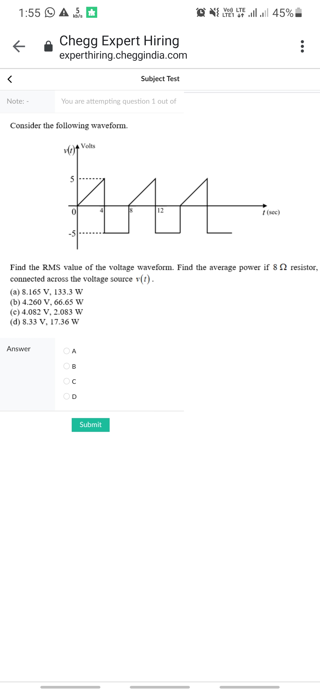 Vo) LTE
1:55 O A 5
O N LI llull 45%
kb/s
Chegg Expert Hiring
experthiring.cheggindia.com
Subject Test
Note: -
You are attempting question 1 out of
Consider the following waveform.
Volts
AAA-
5
12
t (sec)
Find the RMS value of the voltage waveform. Find the average power if 8 2 resistor,
connected across the voltage source v(t).
(a) 8.165 V, 133.3 W
(b) 4.260 V, 66.65 W
(c) 4.082 V, 2.083 W
(d) 8.33 V, 17.36 W
Answer
A
В
D
Submit
