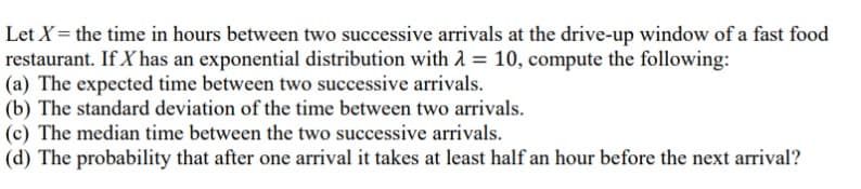 Let X = the time in hours between two successive arrivals at the drive-up window of a fast food
restaurant. If X has an exponential distribution with 2 = 10, compute the following:
(a) The expected time between two successive arrivals.
(b) The standard deviation of the time between two arrivals.
(c) The median time between the two successive arrivals.
(d) The probability that after one arrival it takes at least half an hour before the next arrival?
