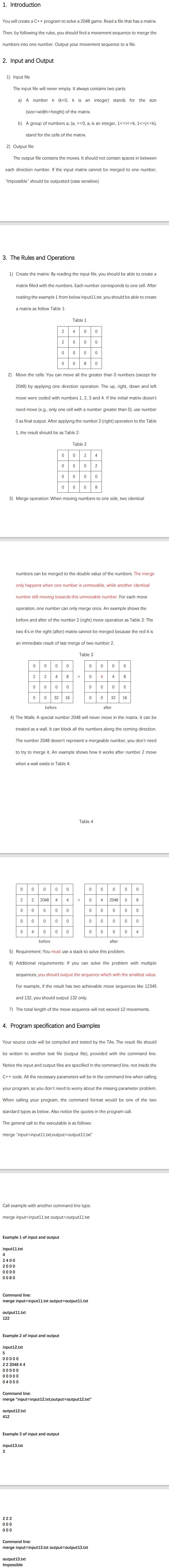 1. Introduction
You will create a C++ program to solve a 2048 game. Read a file that has a matrix.
Then, by following the rules, you should find a movement sequence to merge the
numbers into one number. Output your movement sequence to a file.
2. Input and Output
1) Input file
The input file will never empty. It always contains two parts:
a) A number k (k>0, k is an integer) stands for the size
(size=width=height) of the matrix.
b) A group of numbers a; (aj >=0, a, is an integer, 1<=i<=k, 1<=j<=k),
stand for the cells of the matrix.
2) Output file
The output file contains the moves. It should not contain spaces in between
each direction number. If the input matrix cannot be merged to one number,
"Impossible" should be outputted (case sensitive).
3. The Rules and Operations
1) Create the matrix: By reading the input file, you should be able to create a
matrix filled with the numbers. Each number corresponds to one cell. After
reading the example 1 from below input11.txt, you should be able to create
a matrix as follow Table 1:
Table 1
4
2
8
2) Move the cells: You can move all the greater than 0 numbers (except for
2048) by applying one direction operation. The up, right, down and left
move were coded with numbers 1, 2. 3 and
If the initial matrix doesn't
need move (e.g., only one cell with a number greater than 0), use number
O as final output. After applying the number 2 (right) operation to the Table
1, the result should be as Table 2:
Table 2
2
4
0008
3) Merge operation: When moving numbers to one side, two identical
numbers can be merged to the double value of the numbers. The merge
only happens when one number is unmovable, while another identical
number still moving towards this unmovable number. For each move
operation, one number can only merge once. An example shows the
before and after of the number 2 (right) move operation as Table 3: The
two 4's in the right (after) matrix cannot be merged because the red 4 is
an immediate result of last merge of two number 2.
Table 3
2
2
4
4
4
32
16
32
16
before
after
4) The Walls: A special number 2048 will never move in the matrix. It can be
treated as a wall. It can block all the numbers along the coming direction.
The number 2048 doesn't represent a mergeable number, you don't need
to try to merge it. An example shows how it works after number 2 move
when a wall exists in Table 4:
Table 4
2048
0 8
2
2048
4
0 000
4
4
before
after
5) Requirement: You must use a stack to solve this problem.
6) Additional requirements: If you can solve the problem with multiple
sequences, you should output the sequence which with the smallest value.
For example, if the result has two achievable move sequences like 12345
and 132, you should output 132 only.
7) The total length of the move sequence will not exceed 12 movements.
4. Program specification and Examples
Your source code will be compiled and tested by the TAS. The result file should
be written to another text file (output file), provided with the command line.
Notice the input and output files are specified in the command line, not inside the
C++ code. All the necessary parameters will be in the command line when calling
your program, so you don't need to worry about the missing parameter problem.
When calling your program, the command format would be one of the two
standard types as
elov
Also notice
quotes in the program call.
The general call to the executable is as follows:
merge "input=input11.txt;output=Doutput11.txt"
Call example with another command line type.
merge input=input11.txt output=output11.txt
Example 1 of input and output
input11.txt
4
2400
2000
0000
0080
Command line:
merge input=input11.txt output3Doutput11.txt
output11.txt
122
Example 2 of input and output
input12.txt
5
00000
22 2048 4 4
00000
00000
04000
Command line:
merge "input=input12.txt;output=Doutput12.txt"
output12.txt
412
Example 3 of input and output
input13.txt
222
00
000
Command line:
merge input=input13.txt output3Doutput13.txt
output13.txt
Impossible
4.
2.
4-
2.
2.
