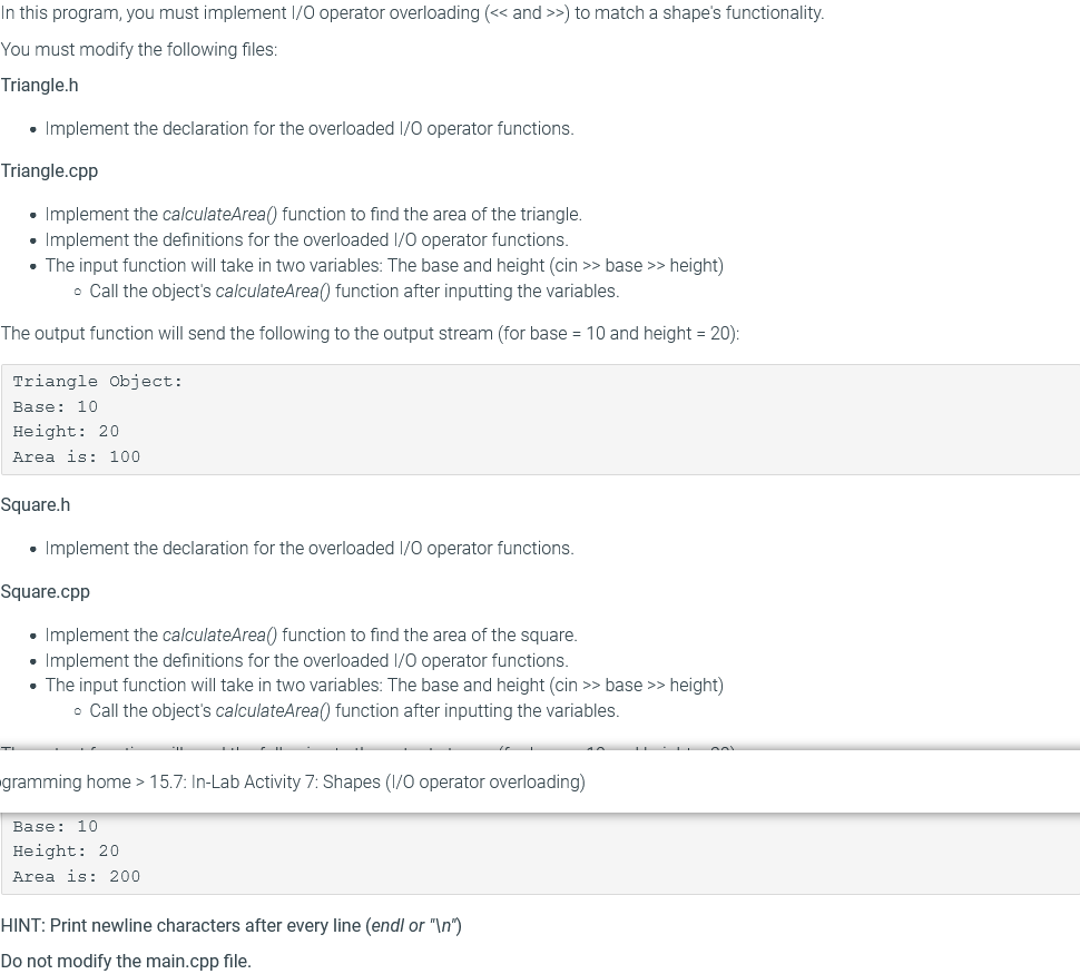 In this program, you must implement I/0 operator overloading (<< and >>) to match a shape's functionality.
You must modify the following files:
Triangle.h
• Implement the declaration for the overloaded I/0 operator functions.
Triangle.cpp
• Implement the calculateArea() function to find the area of the triangle.
• Implement the definitions for the overloaded 1/0 operator functions.
• The input function will take in two variables: The base and height (cin >> base >> height)
• Call the object's calculateArea() function after inputting the variables.
The output function will send the following to the output stream (for base = 10 and height = 20):
Triangle Object:
Base: 10
Height: 20
Area is: 100
Square.h
• Implement the declaration for the overloaded 1/0 operator functions.
Square.cpp
• Implement the calculateArea() function to find the area of the square.
• Implement the definitions for the overloaded 1/0 operator functions.
• The input function will take in two variables: The base and height (cin >> base >> height)
• Call the object's calculateArea() function after inputting the variables.
gramming home > 15.7: In-Lab Activity 7: Shapes (1/0 operator overloading)
Base: 10
Height: 20
Area is: 200
HINT: Print newline characters after every line (endl or "\n")
Do not modify the main.cpp file.
