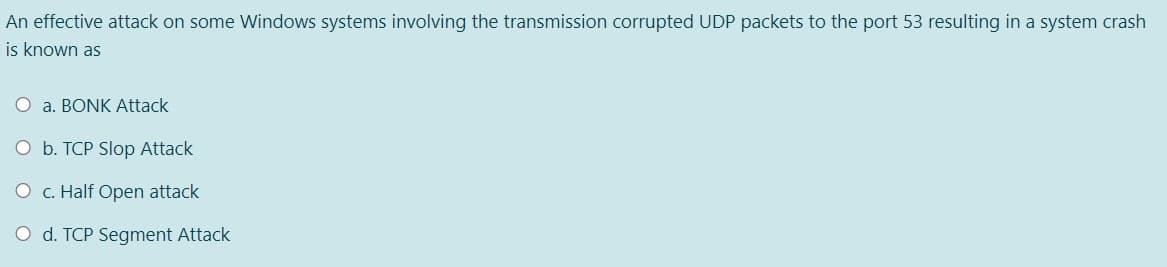 An effective attack on some Windows systems involving the transmission corrupted UDP packets to the port 53 resulting in a system crash
is known as
O a. BONK Attack
O b. TCP Slop Attack
O c. Half Open attack
O d. TCP Segment Attack
