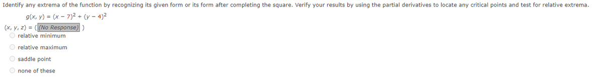 Identify any extrema of the function by recognizing its given form or its form after completing the square. Verify your results by using the partial derivatives to locate any critical points and test for relative extrema.
g(x, y) = (x-7)² + (y-4)²
(x, y, z) = ((No Response) )
O relative minimum
O relative maximum
Osaddle point
Onone of these