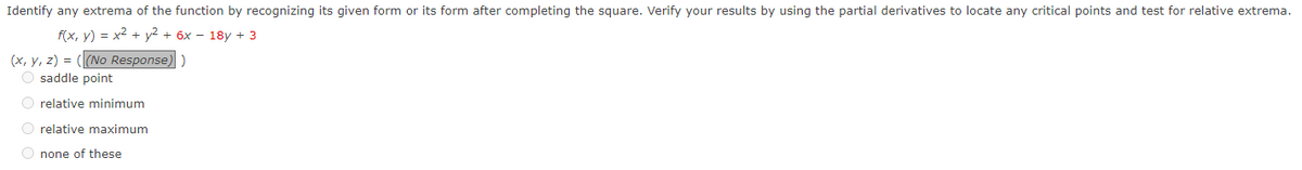 Identify any extrema of the function by recognizing its given form or its form after completing the square. Verify your results by using the partial derivatives to locate any critical points and test for relative extrema.
f(x, y) = x² + y² + 6x - 18y + 3
(x, y, z) = ((No Response))
O saddle point
O relative minimum
O relative maximum
O none of these
