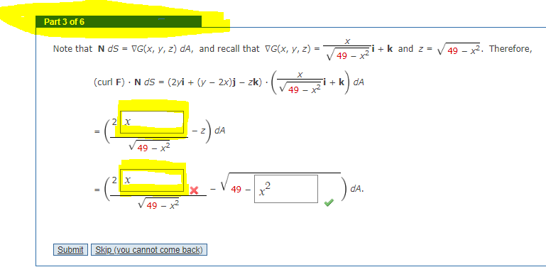 Part 3 of 6
Note that N ds = VG(x, y, z) dA, and recall that VG(x, y, z) =
(curl F). NdS = (2yi + (y − 2x)j – zk).
11
2 x
2 X
49 - ²
49
[-z) dA
X
Submit Skip (you cannot come back)
49
T
x
49 -
+²
X
49 - x²
+ k dA
dA.
+ k and z=
49x2. Therefore,