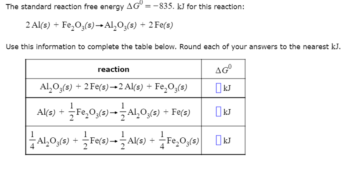 The standard reaction free energy AG = -835. kJ for this reaction:
2 Al(s) + Fe₂O3(s) → Al₂O3(s) + 2 Fe(s)
Use this information to complete the table below. Round each of your answers to the nearest kJ.
AGO
☐ kJ
☐ kJ
kJ
4
reaction
Al₂O3(s) + 2 Fe(s)→2 Al(s) + Fe₂O3(s)
1
Al(s) + — Fe₂O3(s)——-AL₂O3(s) + Fe(s)
Al₂O3(s) + — Fe(s)→ — Al(s) +
4
Fe₂O3(s)