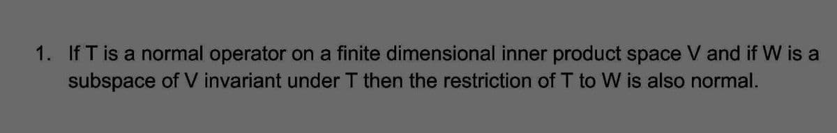 1. If T is a normal operator on a finite dimensional inner product space V and if W is a
subspace of V invariant under T then the restriction of T to W is also normal.
