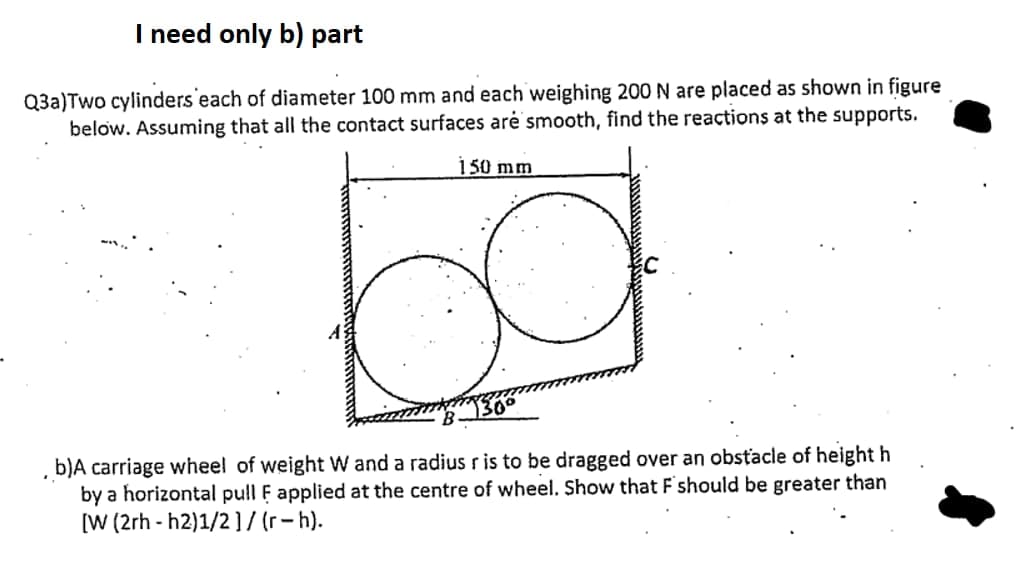 I need only b) part
Q3a)Two cylinders each of diameter 100 mm and each weighing 200 N are placed as shown in figure
below. Assuming that all the contact surfaces arė smooth, find the reactions at the supports.
150 mm
b)A carriage wheel of weight W and a radius r is to be dragged over an obstacle of height h
by a horizontal pull F applied at the centre of wheel. Show that F'should be greater than
[W (2rh - h2)1/2 ]7 (r-h).
