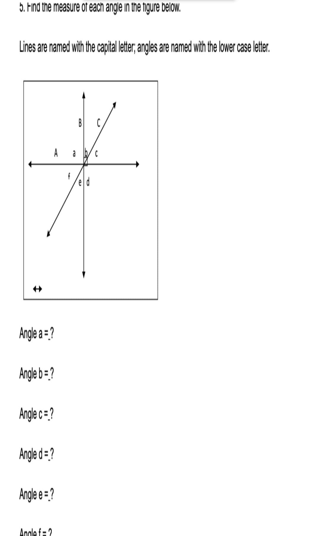 5. Find the measure of each angle in the figure below.
Lines are named with the capital leter, ngles are named with the lower case letter.
B
Angle a = ?
Angle b=?
Angle c = ?
Angle d = ?
Angle e = ?
Angle f= 2
