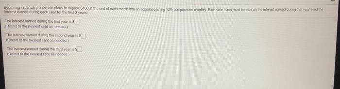 Beginning in January, a person plans to deposit $100 at the end of each month into an account eaming 12% compounded monthy. Each year taxes must be paid on the interest eamed duning that year Pind me
Interest earmed during each year for the first 3 years
The interest eamed during the first year is $
(Round to the nearest cont as needed)
The interest earned during the secornd year s
(Round to the nearest cent an nooded)
The interest oamed during the third year is
(Round to the neast cent as noeded.)
