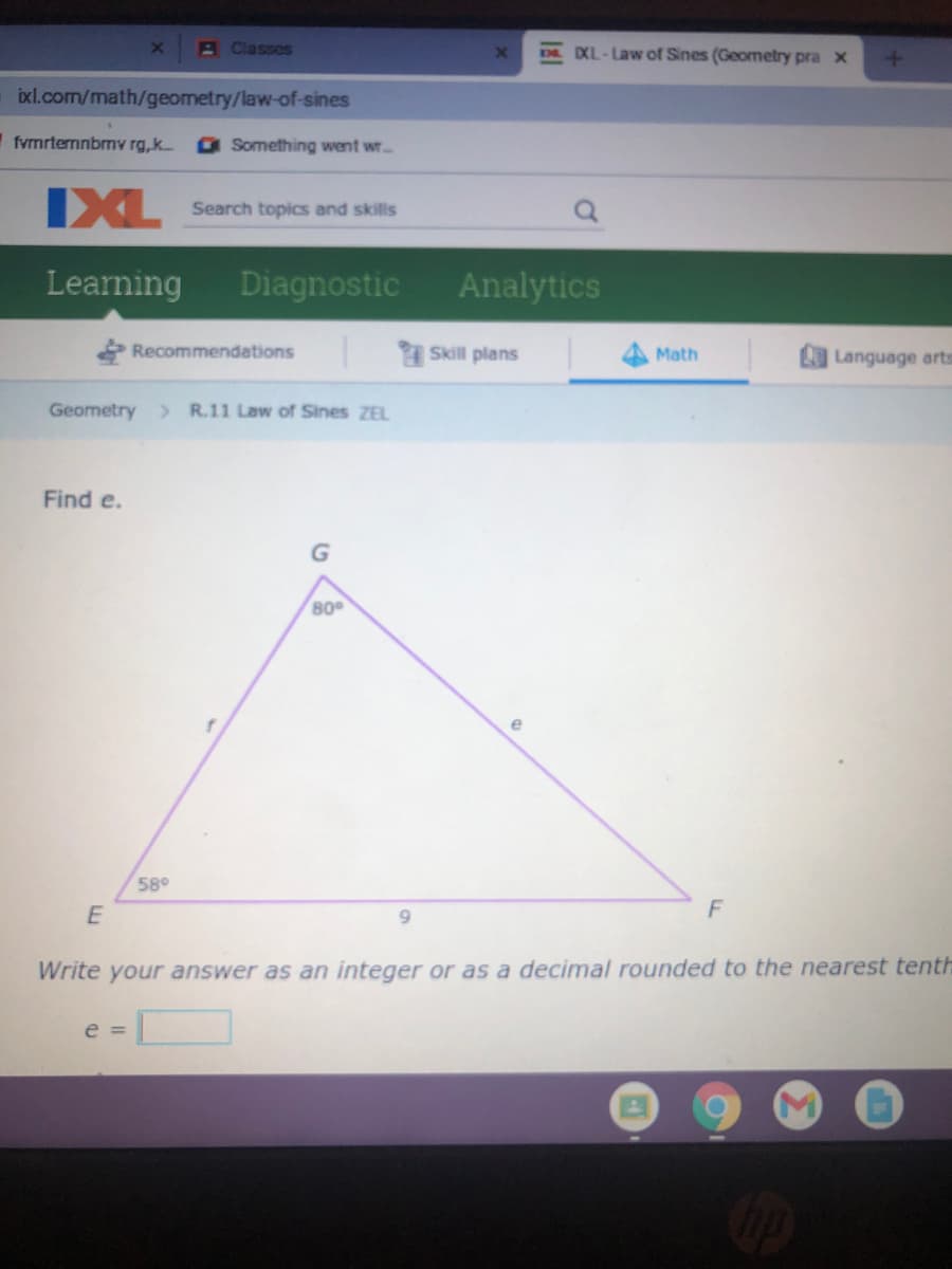 BClasses
DXL-Law of Sines (Geometry pra x
ixl.com/math/geometry/law-of-sines
fvrmrternnbmv rg,k.
a Something went wr..
IXL
Search topics and skills
Learning
Diagnostic
Analytics
Recommendations
Skill plans
Math
Language arts
Geometry > R.11 Law of Sines ZEL
Find e.
80
e
58°
F
Write your answer as an integer or as a decimal rounded to the nearest tenth
e =
