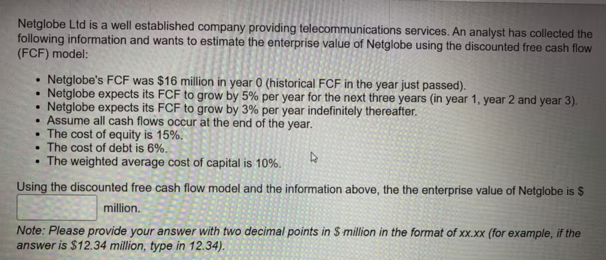 Netglobe Ltd is a well established company providing telecommunications services. An analyst has collected the
following information and wants to estimate the enterprise value of Netglobe using the discounted free cash flow
(FCF) model:
●
●
●
.
.
The cost of equity is 15%.
The cost of debt is 6%.
• The weighted average cost of capital is 10%.
Using the discounted free cash flow model and the information above, the the enterprise value of Netglobe is $
million.
Note: Please provide your answer with two decimal points in $ million the format of xx.xx (for example, if the
answer is $12.34 million, type in 12.34).
Netglobe's FCF was $16 million in year 0 (historical FCF in the year just passed).
Netglobe expects its FCF to grow by 5% per year for the next three years (in year 1, year 2 and year 3).
Netglobe expects its FCF to grow by 3% per year indefinitely thereafter.
Assume all cash flows occur at the end of the year.
●
4