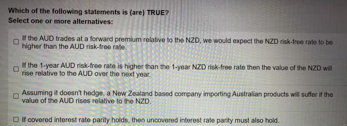 Which of the following statements is (are) TRUE?
Select one or more alternatives:
If the AUD trades at a forward premium relative to the NZD, we would expect the NZD risk-free rate to be
higher than the AUD risk-free rate.
If the 1-year AUD risk-free rate is higher than the 1-year NZD risk-free rate then the value of the NZD will
rise relative to the AUD over the next year.
Assuming it doesn't hedge, a New Zealand based company importing Australian products will suffer if the
value of the AUD rises relative to the NZD.
□ If covered interest rate parity holds, then uncovered interest rate parity must also hold.