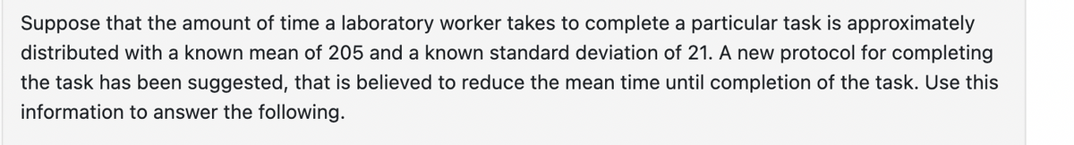 Suppose that the amount of time a laboratory worker takes to complete a particular task is approximately
distributed with a known mean of 205 and a known standard deviation of 21. A new protocol for completing
the task has been suggested, that is believed to reduce the mean time until completion of the task. Use this
information to answer the following.