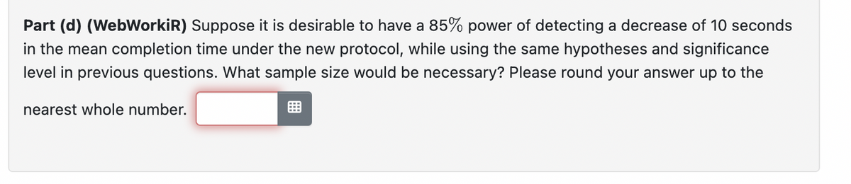 Part (d) (WebWorkiR) Suppose it is desirable to have a 85% power of detecting a decrease of 10 seconds
in the mean completion time under the new protocol, while using the same hypotheses and significance
level in previous questions. What sample size would be necessary? Please round your answer up to the
nearest whole number.