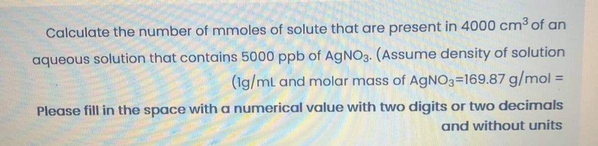 Calculate the number of mmoles of solute that are present in 4000 cm³ of an
aqueous solution that contains 5000 ppb of AGNO3. (Assume density of solution
(1g/mL and molar mass of AGNO3=169.87 g/mol :
%3D
Please fill in the space with a numerical value with two digits or two decimals
and without units
