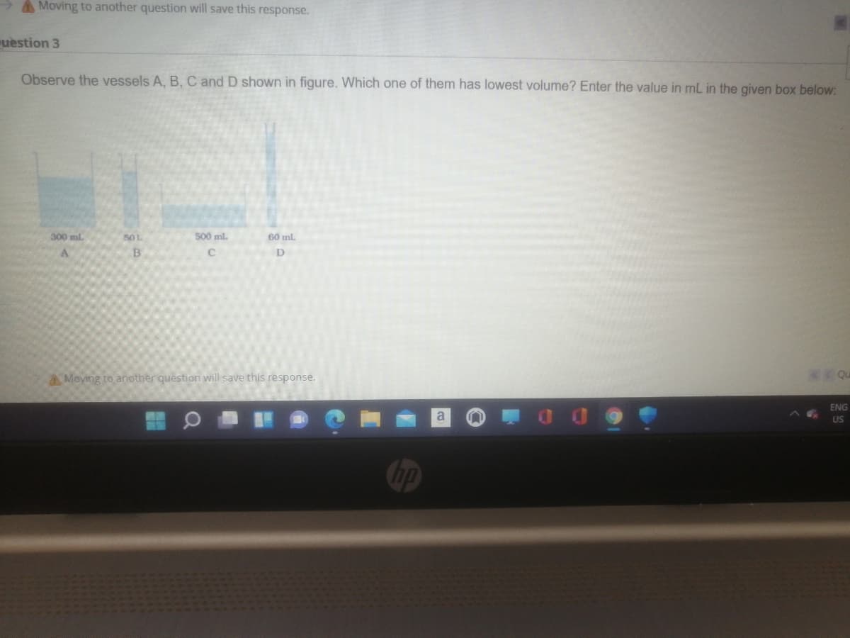 AMoving to another question will save this response.
uestion 3
Observe the vessels A, B, C and D shown in figure. Which one of them has lowest volume? Enter the value in mL in the given box below:
300 ml.
501
500 ml.
60 ml.
B
AMoving to another question will save this response.
K Qu
ENG
a
US
hp
